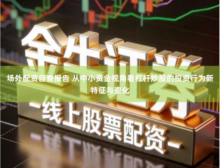 场外配资自查报告 从中小资金视角看杠杆炒股的投资行为新特征与变化