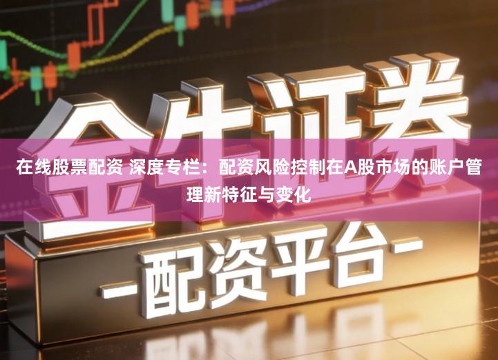 在线股票配资 深度专栏：配资风险控制在A股市场的账户管理新特征与变化