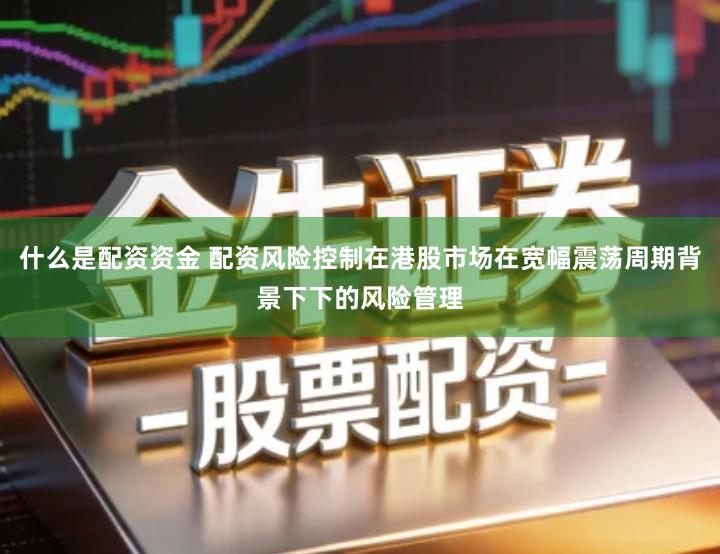 什么是配资资金 配资风险控制在港股市场在宽幅震荡周期背景下下的风险管理