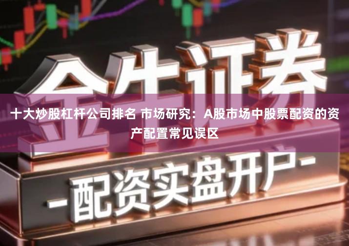 十大炒股杠杆公司排名 市场研究：A股市场中股票配资的资产配置常见误区