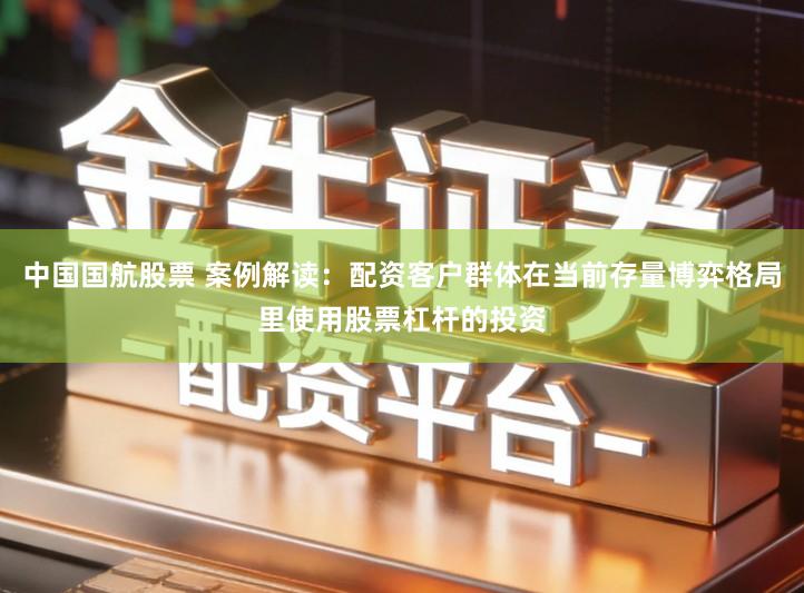 中国国航股票 案例解读：配资客户群体在当前存量博弈格局里使用股票杠杆的投资