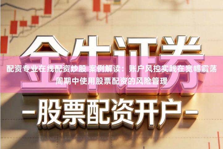 配资专业在线配资炒股 案例解读：账户风控实践在宽幅震荡周期中使用股票配资的风险管理