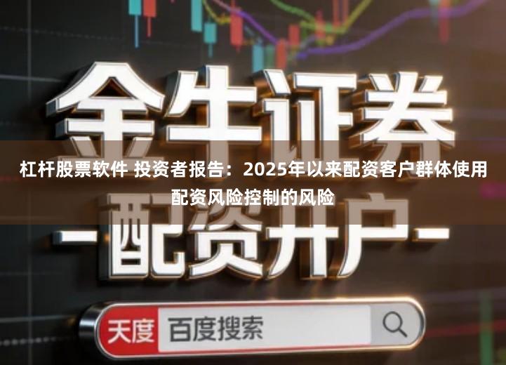 杠杆股票软件 投资者报告：2025年以来配资客户群体使用配资风险控制的风险